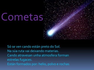 Cometas
Só se ven cando están preto do Sol.
Na súa ruta vai deixando materias.
Cando atravesan unha atmosfera forman
estrelas fugaces.
Están formados por: helio, polvo e rochas.
 