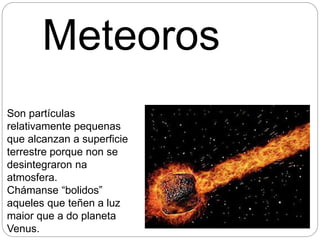 Meteoros
Son partículas
relativamente pequenas
que alcanzan a superficie
terrestre porque non se
desintegraron na
atmosfera.
Chámanse “bolidos”
aqueles que teñen a luz
maior que a do planeta
Venus.
 