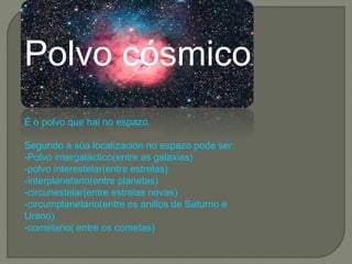 Polvo cósmico
É o polvo que hai no espazo.
Segundo a súa localización no espazo pode ser:
-Polvo intergaláctico(entre as galaxias)
-polvo interestelar(entre estrelas)
-interplanetario(entre planetas)
-circunestelar(entre estrelas novas)
-circumplanetario(entre os anillos de Saturno e
Urano)
-cometario( entre os cometas)
 