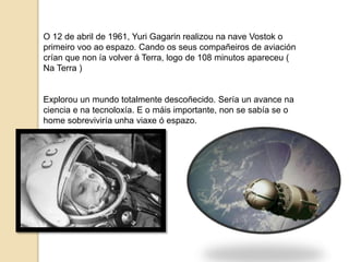 O 12 de abril de 1961, Yuri Gagarin realizou na nave Vostok o
primeiro voo ao espazo. Cando os seus compañeiros de aviación
crían que non ía volver á Terra, logo de 108 minutos apareceu (
Na Terra )
Explorou un mundo totalmente descoñecido. Sería un avance na
ciencia e na tecnoloxía. E o máis importante, non se sabía se o
home sobreviviría unha viaxe ó espazo.
 