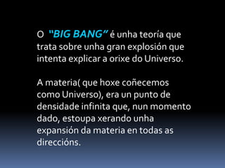 O “BIG BANG” é unha teoría que
trata sobre unha gran explosión que
intenta explicar a orixe do Universo.
A materia( que hoxe coñecemos
como Universo), era un punto de
densidade infinita que, nun momento
dado, estoupa xerando unha
expansión da materia en todas as
direccións.
 