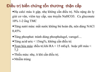 101
Điều trị biến chứng tổn thƣơng thận cấp
Hạ calci máu ít gặp, nhẹ không cần điều trị. Nếu nặng do ly
giải cơ vân, viêm tụy cấp, sau truyền NaHCO3. Ca gluconate
10% 1-2 ống TMC
Tăng natri máu: mất nước không bù hoàn đủ, nên dùng NACl
0,45%
Tăng phosphat: tránh dùng phosphalugel, varogel…
Tăng acid uric < 15mg%, không cần điều trị
Toan hóa máu: điều trị khi RA < 15 mEq/L hoặc pH máu <
7,2
 Thiếu máu: nhẹ, ít khi cần điều trị.
 Nhiễm trùng
 