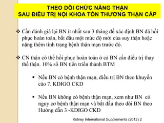  Cần đánh giá lại BN ít nhất sau 3 tháng để xác định BN đã hồi
phục hoàn toàn, bắt đầu một mức độ mới của suy thận hoặc
nặng thêm tình trạng bệnh thận mạn trước đó.
 CN thận có thể hồi phục hoàn toàn ở cả BN cần điều trị thay
thế thận. 10% số BN tiến triển thành BTM
 Nếu BN có bệnh thận mạn, điều trị BN theo khuyến
cáo 7. KDIGO CKD
 Nếu BN không có bệnh thận mạn, xem như BN có
nguy cơ bệnh thận mạn và bắt đầu theo dõi BN theo
Hướng dẫn 3 -KDIGO CKD
THEO DÕI CHỨC NĂNG THẬN
SAU ĐIỀU TRỊ NỘI KHOA TỔN THƢƠNG THẬN CẤP
Kidney International Supplements (2012) 2
 