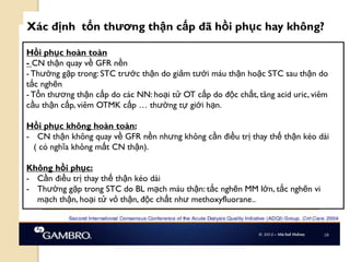 104
Xác định tổn thƣơng thận cấp đã hồi phục hay không?
Hồi phục hoàn toàn
- CN thận quay về GFR nền
- Thƣờng gặp trong: STC trƣớc thận do giảm tƣới máu thận hoặc STC sau thận do
tắc nghẽn
- Tổn thƣơng thận cấp do các NN: hoại tử OT cấp do độc chất, tăng acid uric, viêm
cầu thận cấp, viêm OTMK cấp … thƣờng tự giới hạn.
Hồi phục không hoàn toàn:
- CN thận không quay về GFR nền nhƣng không cần điều trị thay thế thận kéo dài
( có nghĩa không mất CN thận).
Không hồi phục:
- Cần điều trị thay thế thận kéo dài
- Thƣờng gặp trong STC do BL mạch máu thận: tắc nghẽn MM lớn, tắc nghẽn vi
mạch thận, hoại tử vỏ thận, độc chất nhƣ methoxyfluorane..
 