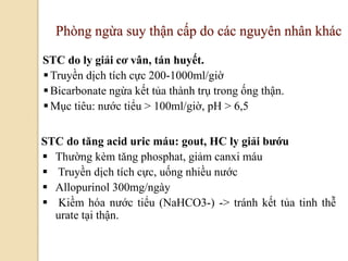 105
Phòng ngừa suy thận cấp do các nguyên nhân khác
STC do ly giải cơ vân, tán huyết.
Truyền dịch tích cực 200-1000ml/giờ
Bicarbonate ngừa kết tủa thành trụ trong ống thận.
Mục tiêu: nước tiểu > 100ml/giờ, pH > 6,5
STC do tăng acid uric máu: gout, HC ly giải bƣớu
 Thường kèm tăng phosphat, giảm canxi máu
 Truyền dịch tích cực, uống nhiều nước
 Allopurinol 300mg/ngày
 Kiềm hóa nước tiểu (NaHCO3-) -> tránh kết tủa tinh thễ
urate tại thận.
 