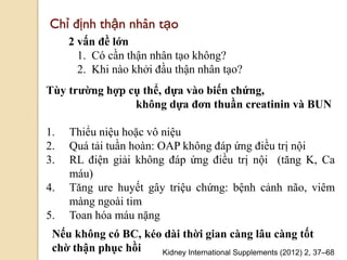 106
Chỉ định thận nhân tạo
2 vấn đề lớn
1. Có cần thận nhân tạo không?
2. Khi nào khởi đầu thận nhân tạo?
Kidney International Supplements (2012) 2, 37–68
Tùy trƣờng hợp cụ thể, dựa vào biến chứng,
không dựa đơn thuần creatinin và BUN
1. Thiểu niệu hoặc vô niệu
2. Quá tải tuần hoàn: OAP không đáp ứng điều trị nội
3. RL điện giải không đáp ứng điều trị nội (tăng K, Ca
máu)
4. Tăng ure huyết gây triệu chứng: bệnh cảnh não, viêm
màng ngoài tim
5. Toan hóa máu nặng
Nếu không có BC, kéo dài thời gian càng lâu càng tốt
chờ thận phục hồi
 