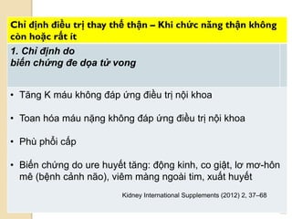 108
Chỉ định điều trị thay thế thận – Khi chức năng thận không
còn hoặc rất ít
1. Chỉ định do
biến chứng đe dọa tử vong
• Tăng K máu không đáp ứng điều trị nội khoa
• Toan hóa máu nặng không đáp ứng điều trị nội khoa
• Phù phổi cấp
• Biến chứng do ure huyết tăng: động kinh, co giật, lơ mơ-hôn
mê (bệnh cảnh não), viêm màng ngoài tim, xuất huyết
Kidney International Supplements (2012) 2, 37–68
 