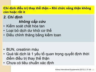 109
Chỉ định điều trị thay thế thận – Khi chức năng thận không
còn hoặc rất ít
2. Chỉ định
không cấp cứu
• Kiểm soát chất hòa tan
• Loại bỏ dịch dƣ khỏi cơ thể
• Điều chỉnh thăng bằng kiềm toan
• BUN, creatinin máu
• Quá tải dịch là 1 yếu tố quan trọng quyết định thời
điểm điều trị thay thế thận
• Chƣa có tiêu chuẩn xác định
Kidney International Supplements (2012) 2, 37–68
 