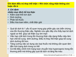 110
Chỉ định điều trị thay thế thận – Khi chức năng thận không còn
hoặc rất ít
3. Chỉ định
nhằm mục đích hỗ trợ thận
• Kiểm sóat thể tích dịch
• Dinh dƣỡng
• Phân bố thuốc
• Điều hòa toan kiềm, chất điện giải
• Quá tải dịch là 1 yếu tố quan trọng góp phần gây các biến chứng
của tổn thƣơng thận cấp. Nghiên cứu gần đây cho thấy loại bỏ dịch
ngoài cơ thể giúp cải thiện suy tim mạn
• Việc hạn chế dịch trong tổn thƣơng thận cấp dạng thiểu niệu làm
hạn chế bổ xung dinh dƣỡng. Điều trị thay thế thận giúp bổ xung
dinh dƣỡng tốt hơn
• Tăng cƣờng việc sử dụng các loại thuốc mà không cần quan tâm
đến tình trạng dịch trong cơ thể
• Có thể điều chỉnh tình trạng toan chuyển hóa hypercapnic trong tổn
thƣơng phổi mà không gây quá tải dịch và tăng Na máu
Kidney International Supplements (2012) 2, 37–68
 