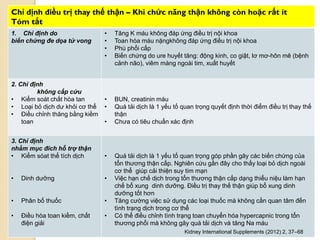 111
Chỉ định điều trị thay thế thận – Khi chức năng thận không còn hoặc rất ít
Tóm tắt
1. Chỉ định do
biến chứng đe dọa tử vong
• Tăng K máu không đáp ứng điều trị nội khoa
• Toan hóa máu nặngkhông đáp ứng điều trị nội khoa
• Phù phổi cấp
• Biến chứng do ure huyết tăng: động kinh, co giật, lơ mơ-hôn mê (bệnh
cảnh não), viêm màng ngoài tim, xuất huyết
2. Chỉ định
không cấp cứu
• Kiểm soát chất hòa tan
• Loại bỏ dịch dƣ khỏi cơ thể
• Điều chỉnh thăng bằng kiềm
toan
• BUN, creatinin máu
• Quá tải dịch là 1 yếu tố quan trọng quyết định thời điểm điều trị thay thế
thận
• Chƣa có tiêu chuẩn xác định
3. Chỉ định
nhằm mục đích hỗ trợ thận
• Kiểm sóat thể tích dịch
• Dinh dƣỡng
• Phân bố thuốc
• Điều hòa toan kiềm, chất
điện giải
• Quá tải dịch là 1 yếu tố quan trọng góp phần gây các biến chứng của
tổn thƣơng thận cấp. Nghiên cứu gần đây cho thấy loại bỏ dịch ngoài
cơ thể giúp cải thiện suy tim mạn
• Việc hạn chế dịch trong tổn thƣơng thận cấp dạng thiểu niệu làm hạn
chế bổ xung dinh dƣỡng. Điều trị thay thế thận giúp bổ xung dinh
dƣỡng tốt hơn
• Tăng cƣờng việc sử dụng các loại thuốc mà không cần quan tâm đến
tình trạng dịch trong cơ thể
• Có thể điều chỉnh tình trạng toan chuyển hóa hypercapnic trong tổn
thƣơng phổi mà không gây quá tải dịch và tăng Na máu
Kidney International Supplements (2012) 2, 37–68
 