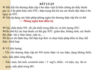 KẾT LUẬN
 Hầu hết tổn thương thận cấp ở bn nằm viện là biến chứng do thầy thuốc
gây ra. Cần phát hiện sớm STC, thận trọng khi kê toa các thuốc độc thận ở bn
nguy cơ STC
 Nên áp dụng các biện pháp phòng ngừa tổn thương thận cấp khi có thể
-> Phòng ngừa hơn điều trị
Việc chẩn đoán NN rất cần thiết trong điều trị và tiên lượng STC.
Ghi nhớ kỹ các loại thuốc có thể gây STC: giảm đau, kháng sinh, các thuốc
độc thận lưu ý thảo dược, mật cá..…
Cần có chỉ định thay thế thận kịp thời và chọn biện pháp điều trị thay thế
thận thích hợp
 Về tiên lượng;
- Tốt: tổn thương thận cấp do NN trước thận và sau thận, dạng không thiểu
niệu, mắc phải cộng đồng .
- Xấu: nam, lớn tuổi, creatinin máu > 3 mg%, thiểu - vô niệu, suy đa cơ
quan, mắc phải trong BV.
 