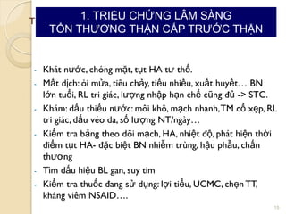 TRIỆU CHỨNG LÂM SÀNG TỔNTHƢƠNG THẬN CẤP
1. STC trƣớc thận:
- Khát nƣớc, chóng mặt, tụt HA tƣ thế.
- Mất dịch: ói mửa, tiêu chảy, tiểu nhiều, xuất huyết… BN
lớn tuổi, RL tri giác, lƣợng nhập hạn chế cũng đủ -> STC.
- Khám: dấu thiếu nƣớc: môi khô, mạch nhanh,TM cổ xẹp, RL
tri giác, dấu véo da, số lƣợng NT/ngày…
- Kiểm tra bảng theo dõi mạch, HA, nhiệt độ, phát hiện thời
điểm tụt HA- đặc biệt BN nhiễm trùng, hậu phẫu, chấn
thƣơng
- Tìm dấu hiệu BL gan, suy tim
- Kiểm tra thuốc đang sử dụng: lợi tiểu, UCMC, chẹnTT,
kháng viêm NSAID….
15
1. TRIỆU CHỨNG LÂM SÀNG
TỔN THƢƠNG THẬN CẤP TRƢỚC THẬN
 