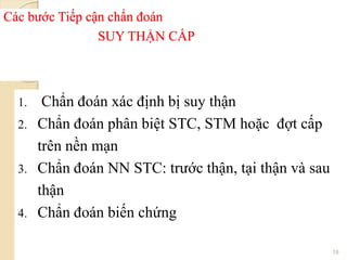 Các bước Tiếp cận chẩn đoán
SUY THẬN CẤP
1. Chẩn đoán xác định bị suy thận
2. Chẩn đoán phân biệt STC, STM hoặc đợt cấp
trên nền mạn
3. Chẩn đoán NN STC: trước thận, tại thận và sau
thận
4. Chẩn đoán biến chứng
18
 