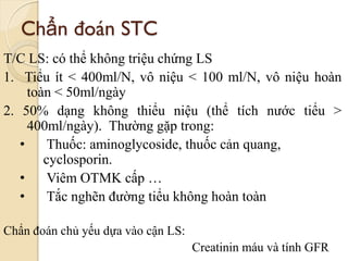Chẩn đoán STC
T/C LS: có thể không triệu chứng LS
1. Tiểu ít < 400ml/N, vô niệu < 100 ml/N, vô niệu hoàn
toàn < 50ml/ngày
2. 50% dạng không thiểu niệu (thể tích nước tiểu >
400ml/ngày). Thường gặp trong:
• Thuốc: aminoglycoside, thuốc cản quang,
cyclosporin.
• Viêm OTMK cấp …
• Tắc nghẽn đường tiểu không hoàn toàn
Chẩn đoán chủ yếu dựa vào cận LS:
Creatinin máu và tính GFR
 