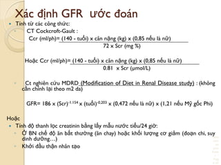 Here
com
es
your
foote
r 
Pag
e 20
Xác định GFR ƣớc đoán
 Tính từ các công thức:
◦ CT Cockcroft-Gault :
Ccr (ml/ph)= (140 - tuổi) x cân nặng (kg) x (0,85 nếu là nữ)
72 x Scr (mg %)
Hoặc Ccr (ml/ph)= (140 - tuổi) x cân nặng (kg) x (0,85 nếu là nữ)
0.81 x Scr (µmol/L)
◦ Ct nghiên cứu MDRD (Modification of Diet in Renal Disease study) : (không
cần chỉnh lại theo m2 da)
GFR= 186 x (Scr)-1.154 x (tuổi)-0,203 x (0,472 nếu là nữ) x (1,21 nếu Mỹ gốc Phi)
Hoặc
 Tính độ thanh lọc creatinin bằng lấy mẫu nƣớc tiểu/24 giờ:
◦ Ở BN chế độ ăn bất thƣờng (ăn chay) hoặc khối lƣợng cơ giảm (đoạn chi, suy
dinh dƣỡng…)
◦ Khởi đầu thận nhân tạo
 