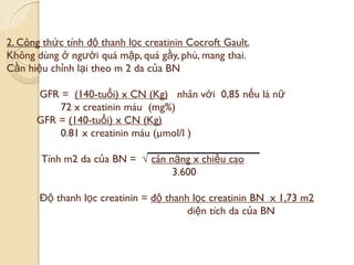 2. Công thức tính độ thanh lọc creatinin Cocroft Gault.
Không dùng ở ngƣời quá mập, quá gầy, phù, mang thai.
Cần hiệu chỉnh lại theo m 2 da của BN
GFR = (140-tuổi) x CN (Kg) nhân với 0,85 nếu là nữ
72 x creatinin máu (mg%)
GFR = (140-tuổi) x CN (Kg)
0.81 x creatinin máu (µmol/l )
Tính m2 da của BN = √ cân nặng x chiều cao
3.600
Độ thanh lọc creatinin = độ thanh lọc creatinin BN x 1,73 m2
diện tích da của BN
 