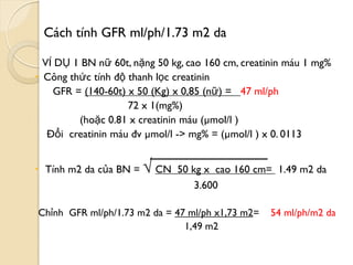 Cách tính GFR ml/ph/1.73 m2 da
VÍ DỤ 1 BN nữ 60t, nặng 50 kg, cao 160 cm, creatinin máu 1 mg%
 Công thức tính độ thanh lọc creatinin
GFR = (140-60t) x 50 (Kg) x 0,85 (nữ) = 47 ml/ph
72 x 1(mg%)
(hoặc 0.81 x creatinin máu (µmol/l )
Đổi creatinin máu đv µmol/l -> mg% = (µmol/l ) x 0. 0113
 Tính m2 da của BN = √ CN 50 kg x cao 160 cm= 1.49 m2 da
3.600
Chỉnh GFR ml/ph/1.73 m2 da = 47 ml/ph x1,73 m2= 54 ml/ph/m2 da
1,49 m2
 