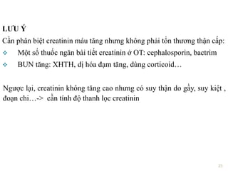 LƢU Ý
Cần phân biệt creatinin máu tăng nhưng không phải tổn thương thận cấp:
 Một số thuốc ngăn bài tiết creatinin ở OT: cephalosporin, bactrim
 BUN tăng: XHTH, dị hóa đạm tăng, dùng corticoid…
Ngược lại, creatinin không tăng cao nhưng có suy thận do gầy, suy kiệt ,
đoạn chi…-> cần tính độ thanh lọc creatinin
23
 