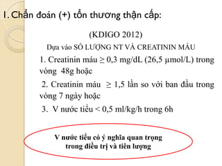 1. Chẩn đoán (+) tổn thƣơng thận cấp:
(KDIGO 2012)
Dựa vào SỐ LƯỢNG NT VÀ CREATININ MÁU
1. Creatinin máu ≥ 0,3 mg/dL (26,5 µmol/L) trong
vòng 48g hoặc
2. Creatinin máu ≥ 1,5 lần so với ban đầu trong
vòng 7 ngày hoặc
3. V nước tiểu < 0,5 ml/kg/h trong 6h
V nƣớc tiểu có ý nghĩa quan trọng
trong điều trị và tiên lƣợng
 