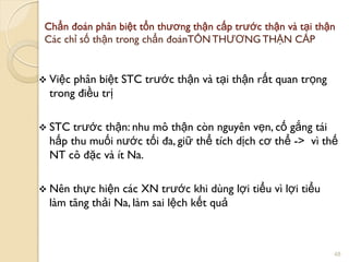 Chẩn đoán phân biệt tổn thƣơng thận cấp trƣớc thận và tại thận
Các chỉ số thận trong chẩn đoánTỔN THƢƠNG THẬN CẤP
 Việc phân biệt STC trƣớc thận và tại thận rất quan trọng
trong điều trị
 STC trƣớc thận: nhu mô thận còn nguyên vẹn, cố gắng tái
hấp thu muối nƣớc tối đa, giữ thể tích dịch cơ thể -> vì thế
NT cô đặc và ít Na.
 Nên thực hiện các XN trƣớc khi dùng lợi tiểu vì lợi tiểu
làm tăng thải Na, làm sai lệch kết quả
48
 