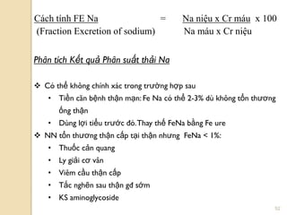 52
Phân tích Kết quả Phân suất thải Na
 Có thể không chính xác trong trƣờng hợp sau
• Tiền căn bệnh thận mạn: Fe Na có thể 2-3% dù không tổn thƣơng
ống thận
• Dùng lợi tiểu trƣớc đó.Thay thế FeNa bằng Fe ure
 NN tổn thƣơng thận cấp tại thận nhƣng FeNa < 1%:
• Thuốc cản quang
• Ly giải cơ vân
• Viêm cầu thận cấp
• Tắc nghẽn sau thận gđ sớm
• KS aminoglycoside
Cách tính FE Na = Na niệu x Cr máu x 100
(Fraction Excretion of sodium) Na máu x Cr niệu
 