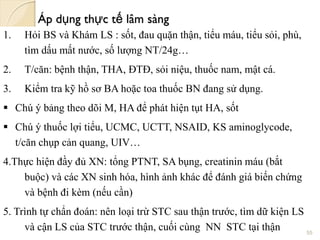 Áp dụng thực tế lâm sàng
1. Hỏi BS và Khám LS : sốt, đau quặn thận, tiểu máu, tiểu sỏi, phù,
tìm dấu mất nước, số lượng NT/24g…
2. T/căn: bệnh thận, THA, ĐTĐ, sỏi niệu, thuốc nam, mật cá.
3. Kiểm tra kỹ hồ sơ BA hoặc toa thuốc BN đang sử dụng.
 Chú ý bảng theo dõi M, HA để phát hiện tụt HA, sốt
 Chú ý thuốc lợi tiểu, UCMC, UCTT, NSAID, KS aminoglycode,
t/căn chụp cản quang, UIV…
4.Thực hiện đầy đủ XN: tổng PTNT, SA bụng, creatinin máu (bắt
buộc) và các XN sinh hóa, hình ảnh khác để đánh giá biến chứng
và bệnh đi kèm (nếu cần)
5. Trình tự chẩn đoán: nên loại trừ STC sau thận trước, tìm dữ kiện LS
và cận LS của STC trước thận, cuối cùng NN STC tại thận 55
 