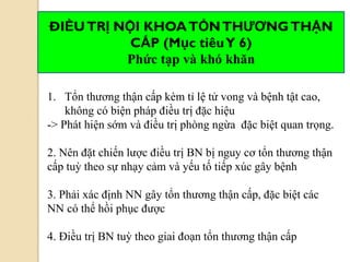 1. Tổn thương thận cấp kèm tỉ lệ tử vong và bệnh tật cao,
không có biện pháp điều trị đặc hiệu
-> Phát hiện sớm và điều trị phòng ngừa đặc biệt quan trọng.
2. Nên đặt chiến lược điều trị BN bị nguy cơ tổn thương thận
cấp tuỳ theo sự nhạy cảm và yếu tố tiếp xúc gây bệnh
3. Phải xác định NN gây tổn thương thận cấp, đặc biệt các
NN có thể hồi phục được
4. Điều trị BN tuỳ theo giai đoạn tổn thương thận cấp
ĐIỀUTRỊ NỘI KHOATỔNTHƢƠNGTHẬN
CẤP (Mục tiêuY 6)
Phức tạp và khó khăn
 