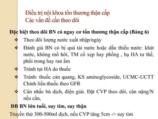 63
Điều trị nội khoa tổn thương thận cấp
Các vấn đề cần theo dõi
Đặc biệt theo dõi BN có nguy cơ tổn thƣơng thận cấp (Bảng 6)
 Theo dõi lượng nước xuất nhập/ngày
 Đánh giá BN có bị quá tải nước hoặc dấu thiếu nước: khát
nước, không mồ hôi, TM cổ xẹp hay phồng , hạ HA tư thế,
phổi trong hay ran ẩm
 Tránh tụt HA do thuốc
 Tránh: thuốc cản quang, KS aminoglycoside, UCMC-UCTT
Chỉnh liều thuốc theo GFR
 Cân nhắc bù dịch, điện giải. Đặt CVP theo dõi, cân nặng/N
nếu cần,
ĐB BN lớn tuổi, suy tim, suy thận
Truyền thử 300-500ml dịch, nếu CVP tăng 5cm -> suy tim
 