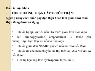 66
Điều trị nội khoa
• TỔN THƢƠNG THẬN CẤP TRƢỚC THẬN:
Ngƣng ngay các thuốc gây độc thận hoặc làm giảm tƣới máu
thận đang đƣợc sử dụng
• Thuốc hạ áp, lợi tiểu nếu HA thấp: giảm tưới máu thận.
• KS aminoglycoside, amphotericin B, thuốc cản
quang…độc trực tiếp lên tế bào ống thận
• Thuốc giảm đau NSAID: gây co tiểu đm vào cầu thận
• Thuốc ức chế men chuyển, uc thụ thể: làm dãn tiểu đm ra
cầu thận
• Hóa trị liệu ung thư: cyclosporin, tacrolimus,
 