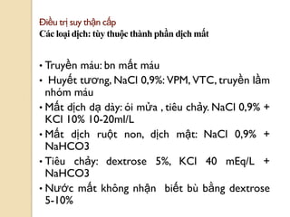 68
Điều trị suy thận cấp
Các loại dịch: tùy thuộc thành phần dịch mất
• Truyền máu: bn mất máu
• Huyết tƣơng, NaCl 0,9%: VPM, VTC, truyền lầm
nhóm máu
• Mất dịch dạ dày: ói mửa , tiêu chảy. NaCl 0,9% +
KCl 10% 10-20ml/L
• Mất dịch ruột non, dịch mật: NaCl 0,9% +
NaHCO3
• Tiêu chảy: dextrose 5%, KCl 40 mEq/L +
NaHCO3
• Nƣớc mất không nhận biết bù bằng dextrose
5-10%
 