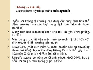 69
Điều trị suy thận cấp
Các loại dịch: tùy thuộc thành phần dịch mất
 Nếu BN không bị choáng, nên dùng các dung dịch tinh thể
đẳng trƣơng hơn các loại dung dịch keo (albumin hoặc
starches)
 Dung dịch keo (albumin) dành cho BN xơ gan VPM, phỏng,
HCTH…
 Nên dùng các chất vận mạch (norepinephrin) kết hợp với
dịch truyền ở BN choáng vận mạch.
 NaCl 0,9%: mất dịch giảm Cl máu (ói, dẫn lƣu dạ dày, dùng
thuốc lợi tiểu). Tuy nhiên dùng lƣợng lớn có thể gây toan
hóa máu Cl tăng, làm GFR giảm nặng thêm.
 Ringer’s lactate có nồng độ Cl sinh lý hơn NaCl 0.9%. Lƣu ý
nếu BN tăng K máu: trong ly giải cơ vân
 