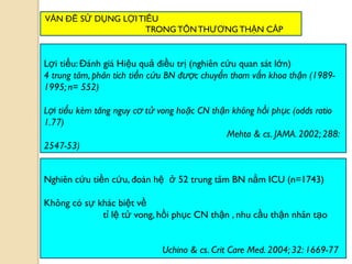 73
Nghiên cứu tiền cứu, đoàn hệ ở 52 trung tâm BN nằm ICU (n=1743)
Không có sự khác biệt về
tỉ lệ tử vong, hồi phục CN thận , nhu cầu thận nhân tạo
Uchino & cs. Crit Care Med. 2004; 32: 1669-77
Lợi tiểu: Đánh giá Hiệu quả điều trị (nghiên cứu quan sát lớn)
4 trung tâm, phân tích tiền cứu BN được chuyển tham vấn khoa thận (1989-
1995; n= 552)
Lợi tiểu kèm tăng nguy cơ tử vong hoặc CN thận không hồi phục (odds ratio
1.77)
Mehta & cs. JAMA. 2002; 288:
2547-53)
VẤN ĐỀ SỬ DỤNG LỢITIỂU
TRONG TỔNTHƢƠNGTHẬN CẤP
 