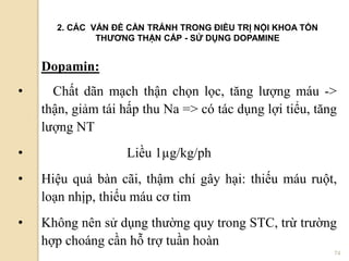 74
Dopamin:
• Chất dãn mạch thận chọn lọc, tăng lượng máu ->
thận, giảm tái hấp thu Na => có tác dụng lợi tiểu, tăng
lượng NT
• Liều 1µg/kg/ph
• Hiệu quả bàn cãi, thậm chí gây hại: thiếu máu ruột,
loạn nhịp, thiếu máu cơ tim
• Không nên sử dụng thường quy trong STC, trừ trường
hợp choáng cần hỗ trợ tuần hoàn
2. CÁC VẤN ĐỀ CẦN TRÁNH TRONG ĐIỀU TRỊ NỘI KHOA TỔN
THƢƠNG THẬN CẤP - SỬ DỤNG DOPAMINE
 