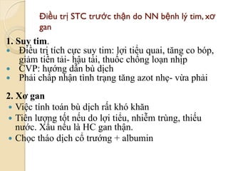 Điều trị STC trƣớc thận do NN bệnh lý tim, xơ
gan
1. Suy tim.
 Điều trị tích cực suy tim: lợi tiểu quai, tăng co bóp,
giảm tiền tải- hậu tải, thuốc chống loạn nhịp
 CVP: hướng dẫn bù dịch
 Phải chấp nhận tình trạng tăng azot nhẹ- vừa phải
2. Xơ gan
 Việc tính toán bù dịch rất khó khăn
 Tiên lượng tốt nếu do lợi tiểu, nhiễm trùng, thiếu
nước. Xấu nếu là HC gan thận.
 Chọc tháo dịch cổ trướng + albumin
75
 