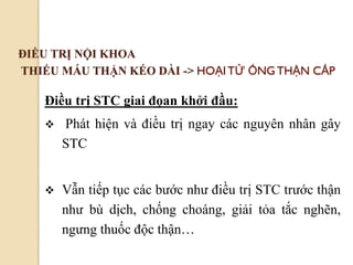 76
ĐIỀU TRỊ NỘI KHOA
THIẾU MÁU THẬN KÉO DÀI -> HOẠITỬ ỐNGTHẬN CẤP
Điều trị STC giai đọan khởi đầu:
 Phát hiện và điều trị ngay các nguyên nhân gây
STC
 Vẫn tiếp tục các bước như điều trị STC trước thận
như bù dịch, chống choáng, giải tỏa tắc nghẽn,
ngưng thuốc độc thận…
 