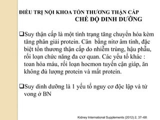 ĐIỀU TRỊ NỘI KHOA TỔN THƢƠNG THẬN CẤP
CHẾ ĐỘ DINH DƢỠNG
Suy thận cấp là một tình trạng tăng chuyển hóa kèm
tăng phân giải protein. Cân bằng nitơ âm tính, đặc
biệt tổn thương thận cấp do nhiễm trùng, hậu phẫu,
rối loạn chức năng đa cơ quan. Các yếu tố khác :
toan hóa máu, rối loạn hocmon tuyến cận giáp, ăn
không đủ lượng protein và mất protein.
Suy dinh dưỡng là 1 yếu tố nguy cơ độc lập và tử
vong ở BN
Kidney International Supplements (2012) 2, 37–68
 