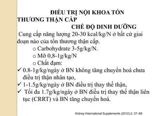 ĐIỀU TRỊ NỘI KHOA TỔN
THƢƠNG THẬN CẤP
CHẾ ĐỘ DINH DƢỠNG
Cung cấp năng lượng 20-30 kcal/kg/N ở bất cứ giai
đoạn nào của tổn thương thận cấp.
o Carbohydrate 3-5g/kg/N.
o Mỡ 0,8-1g/kg/N
o Chất đạm:
 0.8-1g/kg/ngày ở BN không tăng chuyển hoá chưa
điều trị thận nhân tạo,
 1-1.5g/kg/ngày ở BN điều trị thay thế thận,
 Tối đa 1.7g/kg/ngày ở BN điều trị thay thế thận liên
tục (CRRT) và BN tăng chuyển hoá.
Kidney International Supplements (2012) 2, 37–68
 