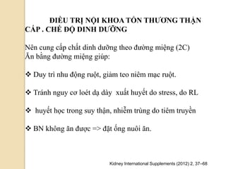 ĐIỀU TRỊ NỘI KHOA TỔN THƢƠNG THẬN
CẤP . CHẾ ĐỘ DINH DƢỠNG
Nên cung cấp chất dinh dưỡng theo đường miệng (2C)
Ăn bằng đường miệng giúp:
 Duy trì nhu động ruột, giảm teo niêm mạc ruột.
 Tránh nguy cơ loét dạ dày xuất huyết do stress, do RL
 huyết học trong suy thận, nhiễm trùng do tiêm truyền
 BN không ăn được => đặt ống nuôi ăn.
Kidney International Supplements (2012) 2, 37–68
 