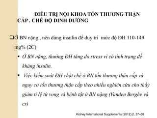 ĐIỀU TRỊ NỘI KHOA TỔN THƢƠNG THẬN
CẤP . CHẾ ĐỘ DINH DƢỠNG
Kidney International Supplements (2012) 2, 37–68
Ở BN nặng , nên dùng insulin để duy trì mức độ ĐH 110-149
mg% (2C)
 Ở BN nặng, thường ĐH tăng do stress vì có tình trạng đề
kháng insulin.
 Việc kiểm soát ĐH chặt chẽ ở BN tổn thương thận cấp và
nguy cơ tổn thương thận cấp theo nhiều nghiên cứu cho thấy
giảm tỉ lệ tử vong và bệnh tật ở BN nặng (Vanden Berghe và
cs)
 