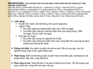 81
 Liều dùng:
 Truyền tĩnh mạch, tốc độ không nên quá 20 giọt/phút.
 Ngƣời 70kg
 Suy thận cấp/mạn không thẩm tách máu: 500 mL/ngày,
 Lọc thẩm tách máu/lọc máu/lọc thẩm tách qua màng bụng: 1000
mL/ngày. Tối đa 1500 mL/ngày.
 Thời gian sử dụng
 Suy thận cấp: dùng vài ngày-tối đa 2 tuần.
 Suy thận mạn không lọc thẩm tách máu: dùng đến khi cung cấp lại đƣợc
protein qua đƣờng ăn uống.
 Chống chỉ định: Suy giảm chuyển hóa amino acid, tiền sử suy gan, suy tim
nghiêm trọng, thừa nƣớc, giảm K/Na máu.
 Thận trọng: Kiểm tra thƣờng xuyên chuyển hóa nƣớc-điện giải, acid-base & urê
huyết thanh. Nếu cần, cung cấp đủ K.
 Phản ứng có hại: Tăng tiết dịch vị dạ dày & loét do kích thích. Tốc độ truyền quá
mức: buồn nôn, rùng mình ớn lạnh, nôn ọe.
NEPHROSTERIL- DỊCH TRUYỀN CUNG CẤP CÂN BẰNG THÀNH PHẦN PROTEIN TRONG SUY THẬN
CẤP/MẠN- (THAM KHẢO)
Chai 250, 500 ml. Thành phần mỗi 250 mL: L-isoleucine 1.275 g/L, L-leucine 2.575 g, L-lysine
monoacetate 2.5025 g, L-methionine 0.7 g, acetyl cysteine 0.125 g, L-phenylalanine 0.975 g, L-
threonine 1.2 g, L-tryptophan 0.475 g, L-valine 1.55 g, arginine 1.225 g, L-histidine 1.075 g, aminoacetic
acid 0.8 g, L-alanine 1.575 g, L-proline 1.075 g, L-serine 1.125 g, L-malic acid 0.375 g, glacial acetic
acid 0.345 g, calories 70 kCal/L, amino acids 17.5 g/L, tổng nitơ 2.7 g/L. Năng lƣợng 70 kCal/L.
 