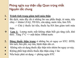82
Phòng ngừa suy thận cấp: Quan trọng nhất
Nguyên tắc chung
1. Tránh tình trạng giảm tƣới máu thận
 Bù dịch, máu đầy đủ ở những bn sau phẫu thuật, ói mửa, tiêu
chảy -> khám LS kỹ, TD HA, cân nặng, nước tiểu, làm XN.
-> Chú ý thuốc lợi tiểu, thuốc hạ HA làm giảm tưới máu
thận.
 Lƣu ý: Lượng nước mất không nhận biết gia tăng (sốt, khó
thở) . Tăng 10 C => mất thêm 100ml nước
2. Dùng thuốc thận trọng ở những bn có nguy cơ STC: ĐTĐ,
lớn tuổi, béo phì, suy tim, bệnh thận sẵn có.
 Không nên sử dụng thuốc độc thận trên nhóm bn nguy cơ này.
 Không phối hợp nhiều thuốc độc thận cùng 1 lúc
 Nếu buộc phải sử dụng -> phòng ngừa STC
 