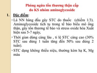 84
1. Đặc điểm:
◦ Là NN hàng đầu gây STC do thuốc (chiếm 1/3).
Aminoglycoside tích tụ trong tế bào biểu mô ống
thận, gây tổn thương tế bào và stress oxide hóa Xuất
hiện sau 5-7 ngày,
◦ Thời gian dùng càng lâu , tỉ lệ STC càng cao (30%
STC sau dùng 1 tuần tăng đến 50% sau dùng 2
tuần).
◦ STC dạng không thiểu niệu, thường kèm hạ K, Mg
máu
Phòng ngừa tổn thƣơng thận cấp
do KS nhóm aminoglycoside
 