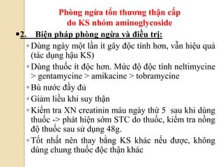 85
2. Biện pháp phòng ngừa và điều trị:
◦ Dùng ngày một lần ít gây độc tính hơn, vẫn hiệu quả
(tác dụng hậu KS)
◦ Dùng thuốc ít độc hơn. Mức độ độc tính neltimycine
> gentamycine > amikacine > tobramycine
◦ Bù nước đầy đủ
◦ Giảm liều khi suy thận
◦ Kiểm tra XN creatinin máu ngày thứ 5 sau khi dùng
thuốc -> phát hiện sớm STC do thuốc, kiểm tra nồng
độ thuốc sau sử dụng 48g.
◦ Tốt nhất nên thay bằng KS khác nếu được, không
dùng chung thuốc độc thận khác
Phòng ngừa tổn thƣơng thận cấp
do KS nhóm aminoglycoside
 