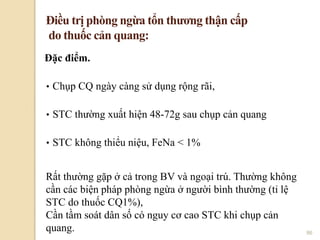 86
Đặc điểm.
• Chụp CQ ngày càng sử dụng rộng rãi,
• STC thường xuất hiện 48-72g sau chụp cản quang
• STC không thiểu niệu, FeNa < 1%
Điều trị phòng ngừa tổn thƣơng thận cấp
do thuốc cản quang:
Rất thường gặp ở cả trong BV và ngoại trú. Thường không
cần các biện pháp phòng ngừa ở người bình thường (tỉ lệ
STC do thuốc CQ1%),
Cần tầm soát dân số có nguy cơ cao STC khi chụp cản
quang.
 