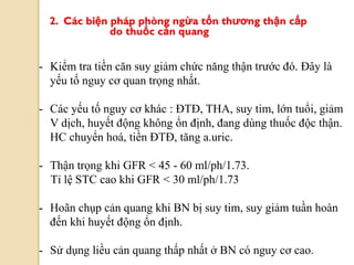 2. Các biện pháp phòng ngừa tổn thƣơng thận cấp
do thuốc cản quang
- Kiểm tra tiền căn suy giảm chức năng thận trước đó. Đây là
yếu tố nguy cơ quan trọng nhất.
- Các yếu tố nguy cơ khác : ĐTĐ, THA, suy tim, lớn tuổi, giảm
V dịch, huyết động không ổn định, đang dùng thuốc độc thận.
HC chuyển hoá, tiền ĐTĐ, tăng a.uric.
- Thận trọng khi GFR < 45 - 60 ml/ph/1.73.
Tỉ lệ STC cao khi GFR < 30 ml/ph/1.73
- Hoãn chụp cản quang khi BN bị suy tim, suy giảm tuần hoàn
đến khi huyết động ổn định.
- Sử dụng liều cản quang thấp nhất ở BN có nguy cơ cao.
 
