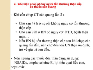 2. Các biện pháp phòng ngừa tổn thƣơng thận cấp
do thuốc cản quang
- Khi cần chụp CT cản quang lần 2 :
• Chờ sau 48 h ở người không nguy cơ tổn thương
thận cấp
• Chờ sau 72h ở BN có nguy cơ: ĐTĐ, bệnh thận
mạn…
• Nếu BN bị tổn thương thận cấp sau khi chụp cản
quang lần đầu, nên chờ đến khi CN thận ổn định,
trở về giá trị ban đầu.
- Nên ngưng các thuốc độc thận đang sử dụng:
NSAIDs, amphotericine B, lợi tiểu quai liều cao,
acyclovir…
 