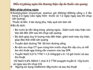 89
Biện pháp phòng ngừa
Acetylcystein (mycomyst, acemuc gói 200mg) 600mg uống x 2 lần
trong 2-3 ngày (vào ngày hôm trƣớc và 1-2 ngày ngay sau khi chụp
cản quang).
Thuốc rẻ tiền, ít tác dụng phụ, hiệu quả còn bàn cãi
Bù đủ dịch:
• Bù nƣớc là nền tảng trong phòng ngừa . Giảm tƣới máu thận còn
kéo dài đến 20h sau khi chụp cản quang.
• Bù dịch giúp duy trì lƣợng máu đến thận, giảm tƣới máu tủy thận,
giúp đào thải chất cản quang
• Truyền dịch đƣờng TM tốt hơn đƣờng uống.
• Bù dịch sau chụp CT quan trọng hơn trƣớc chụp. Khi cấp cứu, có thể
làm thủ thuật ngay không cần creatinin máu hay GFR
• Truyền NaCl 0,9 % TTM 1-1,5 ml/kg/giờ x 6 -12 giờ trƣớc và sau
thủ thuật.
VD NaCl 0,9% 500ml 1 chai X 2 TTM xxxg/ph truyền 6 -12g trƣớc
và ngay sau khi chụp CQ
 Ngƣng sử dụng metformin 48g trƣớc và sau thủ thuật
Điều trị phòng ngừa tổn thƣơng thận cấp do thuốc cản quang:
 