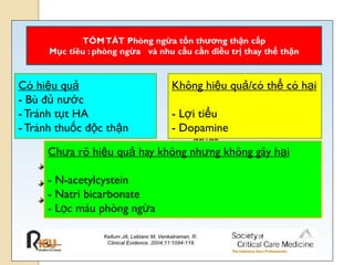 Có hiệu quả
- Bù đủ nƣớc
- Tránh tụt HA
- Tránh thuốc độc thận
TÓMTẮT Phòng ngừa tổn thƣơng thận cấp
Mục tiêu : phòng ngừa và nhu cầu cần điều trị thay thế thận
Chƣa rõ hiệu quả hay không nhƣng không gây hại
- N-acetylcystein
- Natri bicarbonate
- Lọc máu phòng ngừa
Không hiệu quả/có thể có hại
- Lợi tiểu
- Dopamine
 