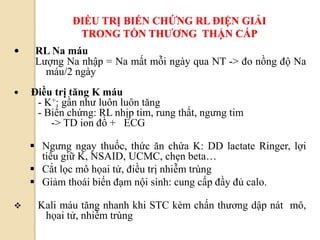 94
ĐIỀU TRỊ BIẾN CHỨNG RL ĐIỆN GIẢI
TRONG TỔN THƢƠNG THẬN CẤP
 RL Na máu
Lượng Na nhập = Na mất mỗi ngày qua NT -> đo nồng độ Na
máu/2 ngày
 Điều trị tăng K máu
- K+: gần như luôn luôn tăng
- Biến chứng: RL nhịp tim, rung thất, ngưng tim
-> TD ion đồ + ECG
 Ngưng ngay thuốc, thức ăn chứa K: DD lactate Ringer, lợi
tiểu giữ K, NSAID, UCMC, chẹn beta…
 Cắt lọc mô họai tử, điều trị nhiễm trùng
 Giảm thoái biến đạm nội sinh: cung cấp đầy đủ calo.
 Kali máu tăng nhanh khi STC kèm chấn thương dập nát mô,
họai tử, nhiễm trùng
 