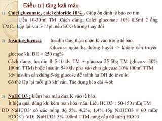 Điều trị tăng kali máu
1) Calci gluconate, calci chloride 10% . Giúp ổn định tế bào cơ tim
Liều 10-30ml TM .Cách dùng: Calci gluconate 10% 0,5ml 2 ống
TMC. Lập lại sau 5-15ph nếu ECG không thay đổi
2) Insulin/glucosa: Insulin tăng thậu nhận K vào trong tế bào.
Glucoza ngừa hạ đường huyết -> không cần truyền
glucose khi ĐH > 250 mg%.
Cách dùng: Insulin R 5-10 đv TM + glucoza 25-50g TM (glucoza 30%
100ml TTM) hoặc Insulin 5-10đv pha vào chai glucose 30% 100ml TTM
1đv insulin cần dùng 5-6g glucose để tránh hạ ĐH do insulin
Có thể lập lại mỗi giờ khi cần. Tác dụng kéo dài 4-6h
3) NaHCO3 : kiềm hóa máu đưa K vào tế bào.
Ít hiệu quả, dùng khi kèm toan hóa máu. Liều HCO3- : 50-150 mEq TM
DD NaHCO3- có các nồng độ 5%, 4,2%, 1,4% (5g NaHCO3 # 60 mEq
HCO3-) VD: NaHCO3 5% 100ml TTM cung cấp 60 mEq HCO3- 97
 